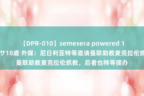 【DPR-010】semesera powered 10 ギャル女痴校生 リサ18歳 外媒：尼日利亚特等邀请曼联助教麦克拉伦抓教，后者也特等接办