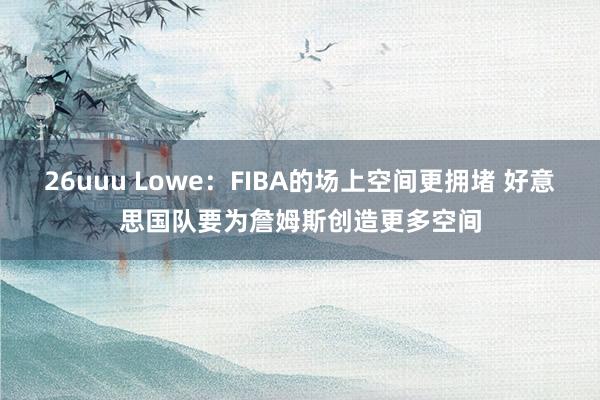 26uuu Lowe:FIBA的场上空间更拥堵 好意思国队要为詹姆斯创造更多空间