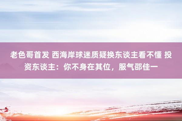 老色哥首发 西海岸球迷质疑换东谈主看不懂 投资东谈主:你不身在其位,服气邵佳一