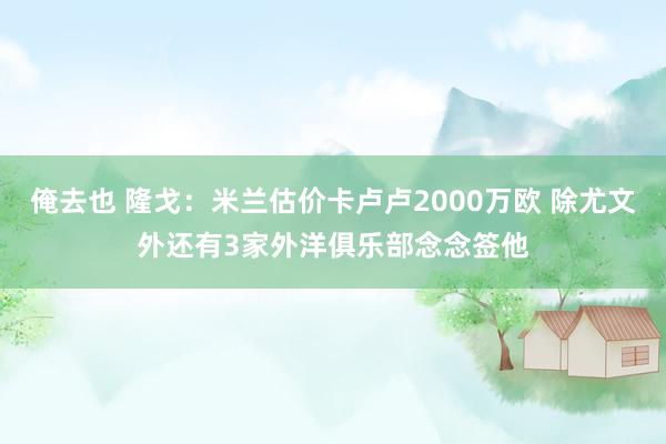 俺去也 隆戈:米兰估价卡卢卢2000万欧 除尤文外还有3家外洋俱乐部念念签他