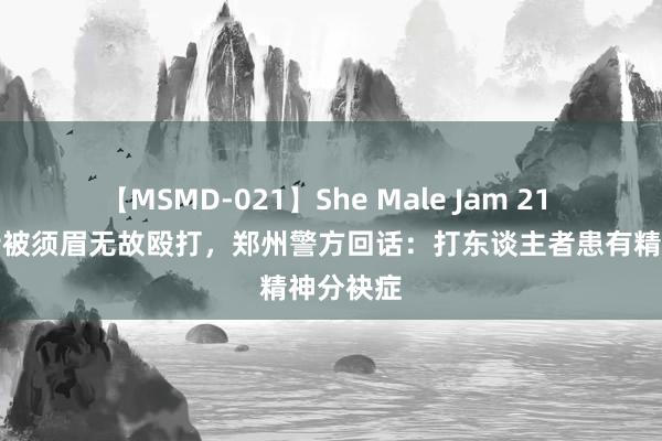 【MSMD-021】She Male Jam 21 女子当街被须眉无故殴打,郑州警方回话:打东谈主者患有精神分袂症