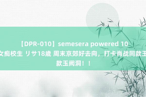 【DPR-010】semesera powered 10 ギャル女痴校生 リサ18歳 周末京郊好去向,打卡肖战同款玉阙洞!!