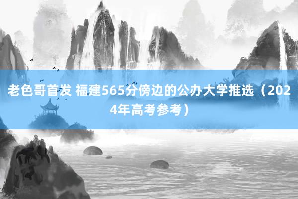 老色哥首发 福建565分傍边的公办大学推选（2024年高考参考）