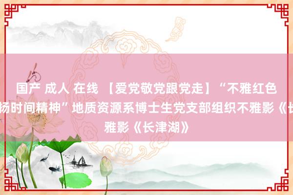 国产 成人 在线 【爱党敬党跟党走】“不雅红色电影，扬时间精神”地质资源系博士生党支部组织不雅影《长津湖》