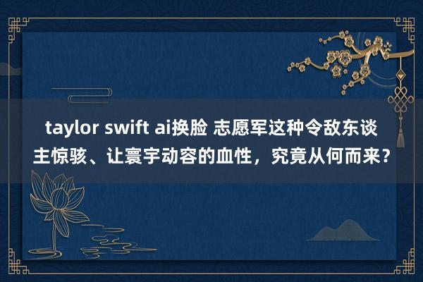 taylor swift ai换脸 志愿军这种令敌东谈主惊骇、让寰宇动容的血性，究竟从何而来？