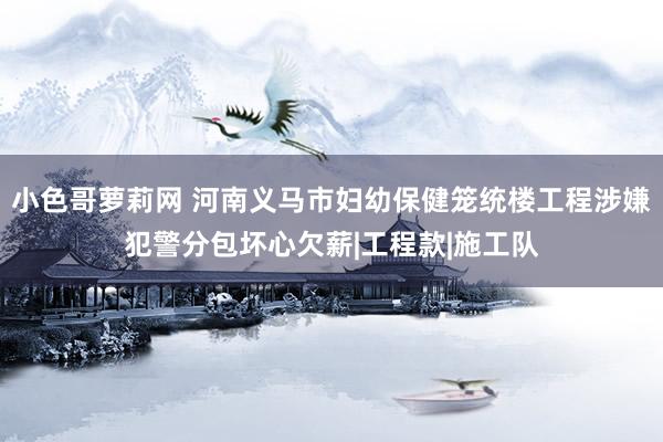 小色哥萝莉网 河南义马市妇幼保健笼统楼工程涉嫌犯警分包坏心欠薪|工程款|施工队