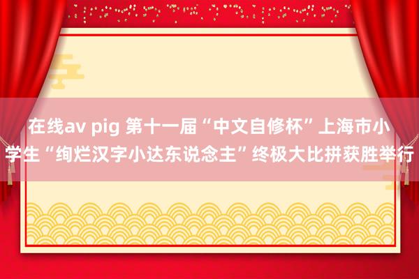 在线av pig 第十一届“中文自修杯”上海市小学生“绚烂汉字小达东说念主”终极大比拼获胜举行