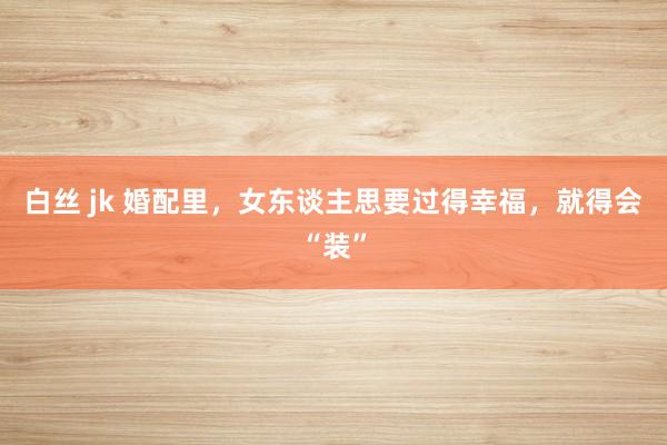 白丝 jk 婚配里，女东谈主思要过得幸福，就得会“装”