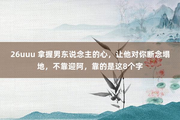 26uuu 拿握男东说念主的心，让他对你断念塌地，不靠迎阿，靠的是这8个字