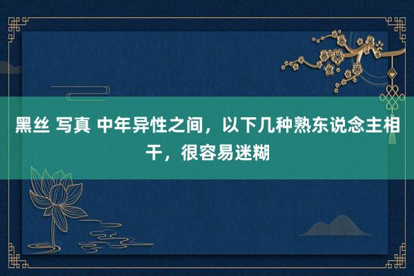黑丝 写真 中年异性之间，以下几种熟东说念主相干，很容易迷糊