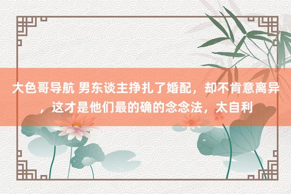 大色哥导航 男东谈主挣扎了婚配，却不肯意离异，这才是他们最的确的念念法，太自利