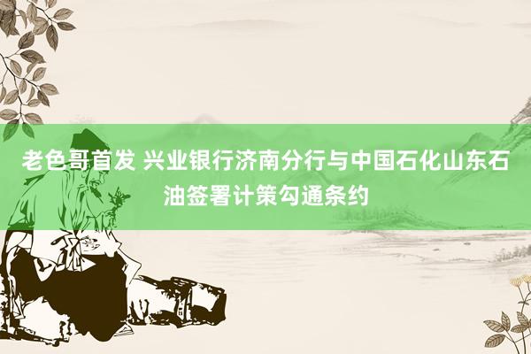 老色哥首发 兴业银行济南分行与中国石化山东石油签署计策勾通条约