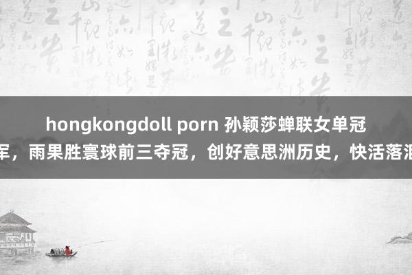 hongkongdoll porn 孙颖莎蝉联女单冠军，雨果胜寰球前三夺冠，创好意思洲历史，快活落泪