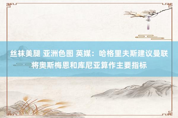 丝袜美腿 亚洲色图 英媒：哈格里夫斯建议曼联将奥斯梅恩和库尼亚算作主要指标