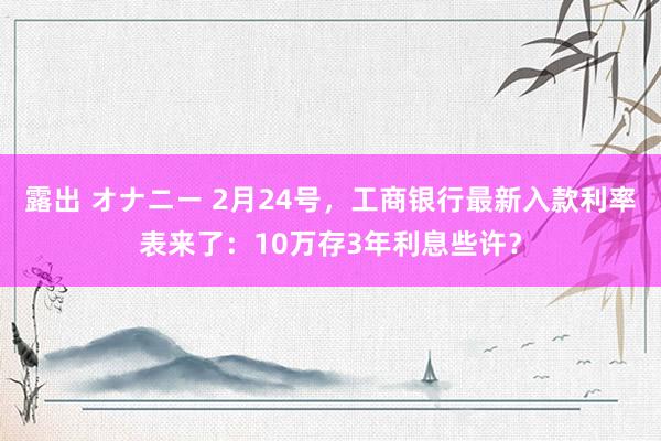 露出 オナニー 2月24号，工商银行最新入款利率表来了：10万存3年利息些许？