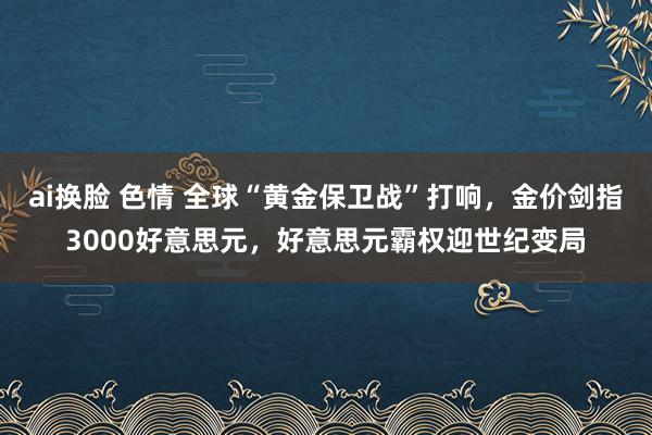 ai换脸 色情 全球“黄金保卫战”打响，金价剑指3000好意思元，好意思元霸权迎世纪变局