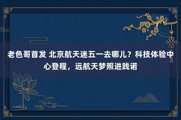 老色哥首发 北京航天迷五一去哪儿？科技体验中心登程，远航天梦照进践诺