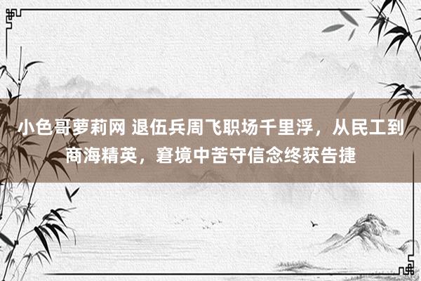 小色哥萝莉网 退伍兵周飞职场千里浮，从民工到商海精英，窘境中苦守信念终获告捷