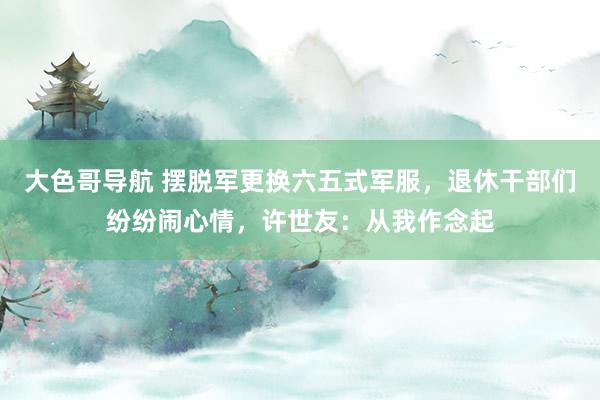 大色哥导航 摆脱军更换六五式军服，退休干部们纷纷闹心情，许世友：从我作念起