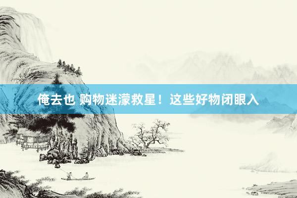 俺去也 购物迷濛救星！这些好物闭眼入