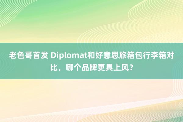 老色哥首发 Diplomat和好意思旅箱包行李箱对比，哪个品牌更具上风？