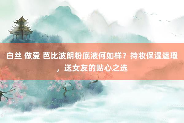 白丝 做爱 芭比波朗粉底液何如样？持妆保湿遮瑕，送女友的贴心之选
