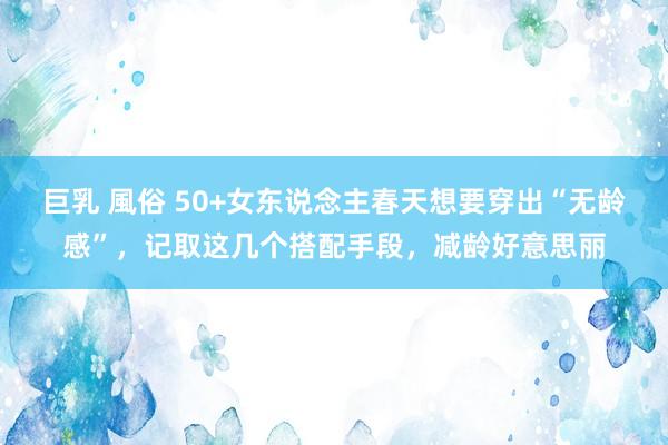 巨乳 風俗 50+女东说念主春天想要穿出“无龄感”，记取这几个搭配手段，减龄好意思丽