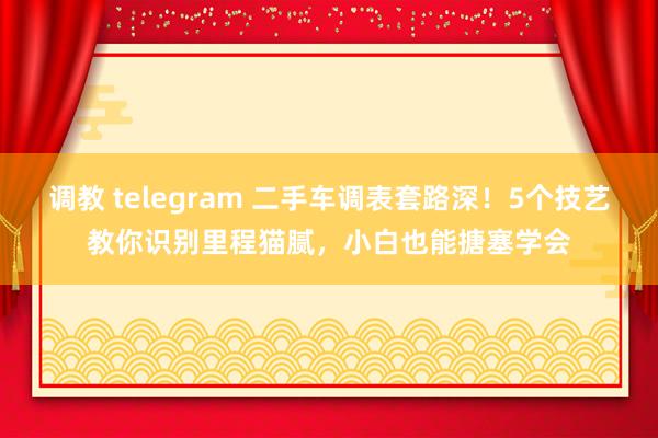 调教 telegram 二手车调表套路深！5个技艺教你识别里程猫腻，小白也能搪塞学会