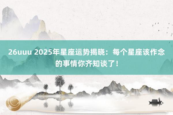 26uuu 2025年星座运势揭晓：每个星座该作念的事情你齐知谈了！