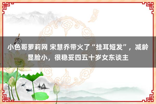 小色哥萝莉网 宋慧乔带火了“挂耳短发”，减龄显脸小，很稳妥四五十岁女东谈主