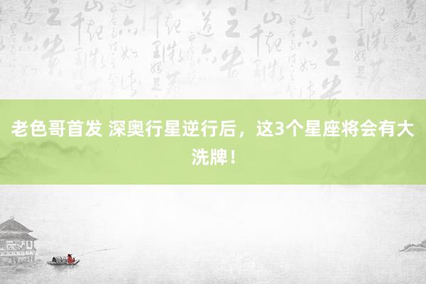 老色哥首发 深奥行星逆行后，这3个星座将会有大洗牌！