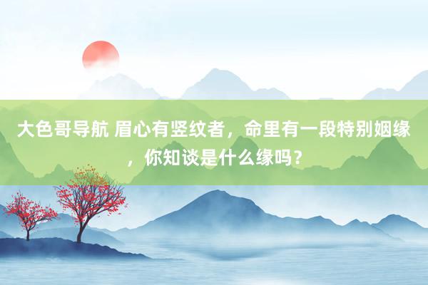 大色哥导航 眉心有竖纹者，命里有一段特别姻缘，你知谈是什么缘吗？