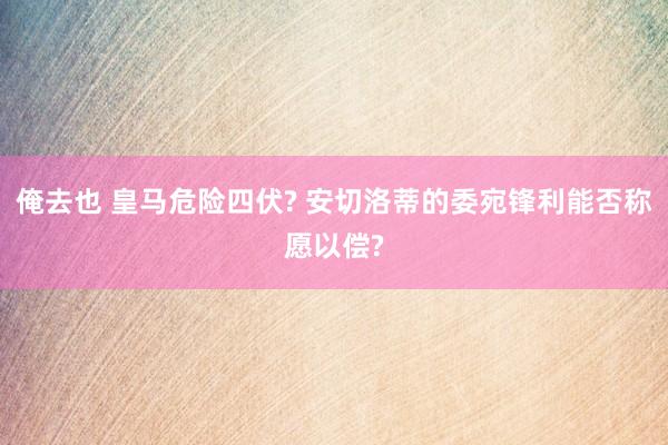 俺去也 皇马危险四伏? 安切洛蒂的委宛锋利能否称愿以偿?
