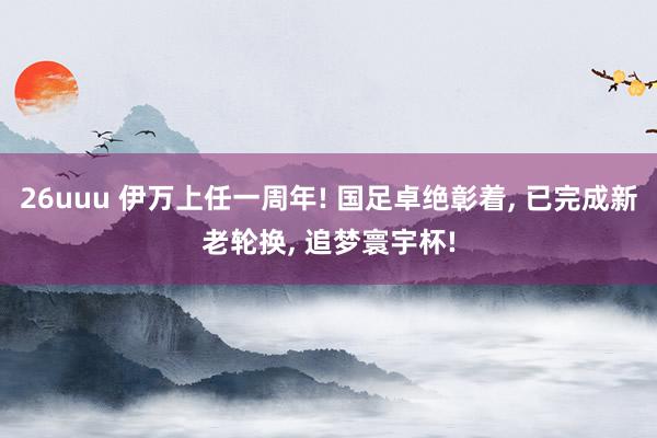 26uuu 伊万上任一周年! 国足卓绝彰着， 已完成新老轮换， 追梦寰宇杯!