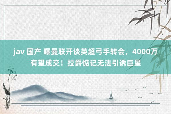 jav 国产 曝曼联开谈英超弓手转会，4000万有望成交！拉爵惦记无法引诱巨星