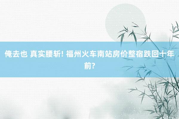 俺去也 真实腰斩! 福州火车南站房价整宿跌回十年前?
