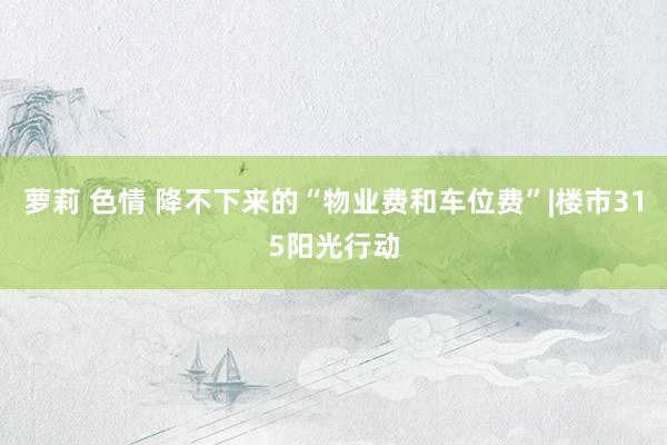 萝莉 色情 降不下来的“物业费和车位费”|楼市315阳光行动
