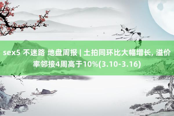 sex5 不迷路 地盘周报 | 土拍同环比大幅增长， 溢价率邻接4周高于10%(3.10-3.16)