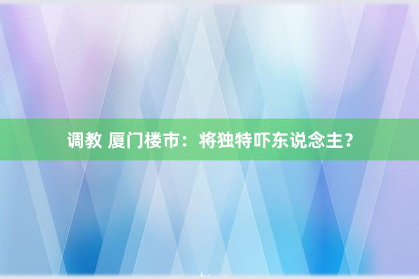 调教 厦门楼市:将独特吓东说念主?