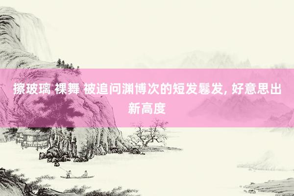 擦玻璃 裸舞 被追问渊博次的短发鬈发， 好意思出新高度