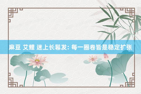 麻豆 艾鲤 迷上长鬈发: 每一圈卷皆是稳定扩张