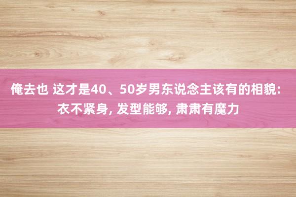 俺去也 这才是40、50岁男东说念主该有的相貌: 衣不紧身， 发型能够， 肃肃有魔力