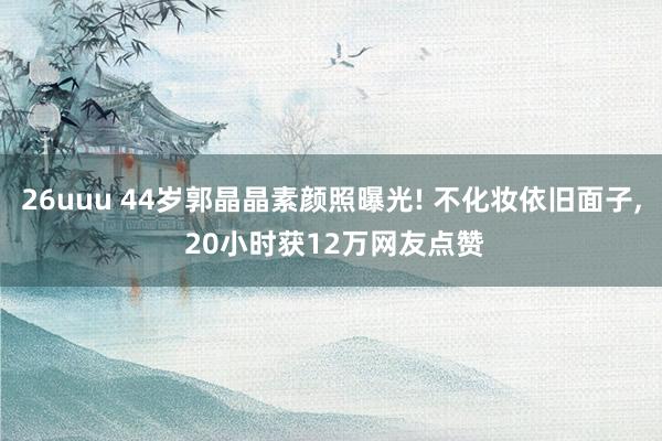 26uuu 44岁郭晶晶素颜照曝光! 不化妆依旧面子， 20小时获12万网友点赞