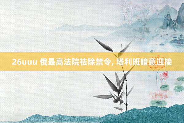 26uuu 俄最高法院祛除禁令， 塔利班暗意迎接