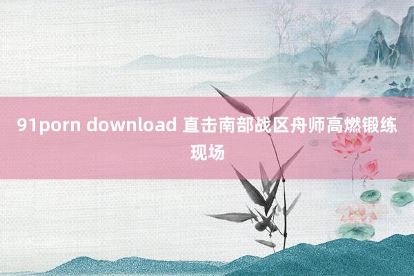 91porn download 直击南部战区舟师高燃锻练现场