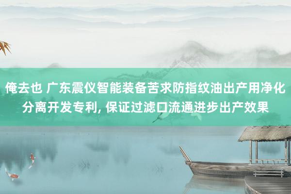 俺去也 广东震仪智能装备苦求防指纹油出产用净化分离开发专利， 保证过滤口流通进步出产效果