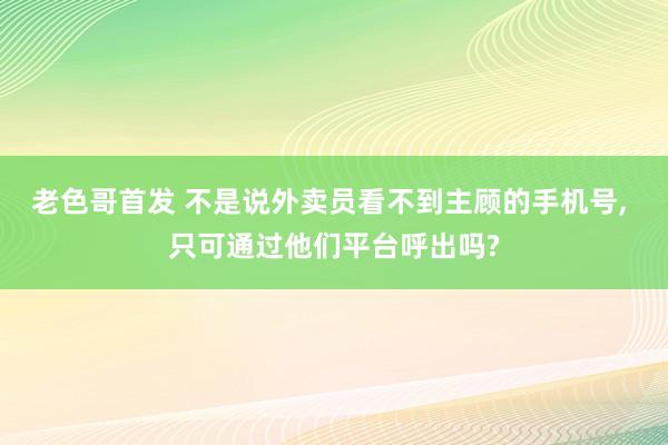 老色哥首发 不是说外卖员看不到主顾的手机号， 只可通过他们平台呼出吗?