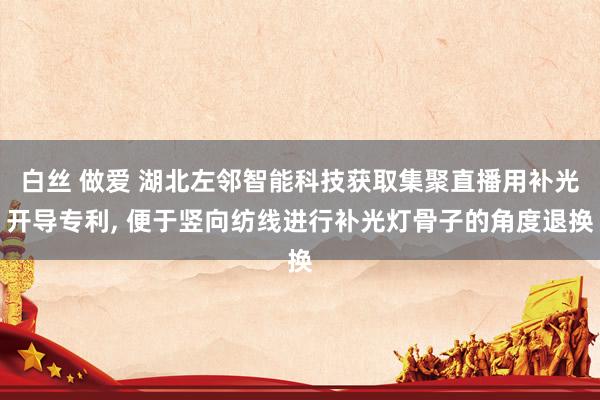 白丝 做爱 湖北左邻智能科技获取集聚直播用补光开导专利， 便于竖向纺线进行补光灯骨子的角度退换