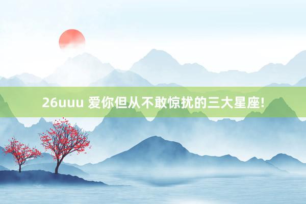 26uuu 爱你但从不敢惊扰的三大星座!