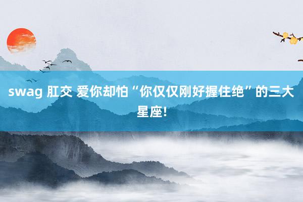 swag 肛交 爱你却怕“你仅仅刚好握住绝”的三大星座!
